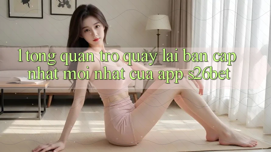 1. Tổng Quan Trở quay lại Bản Cập Nhật Mới nhất Của App S26bet