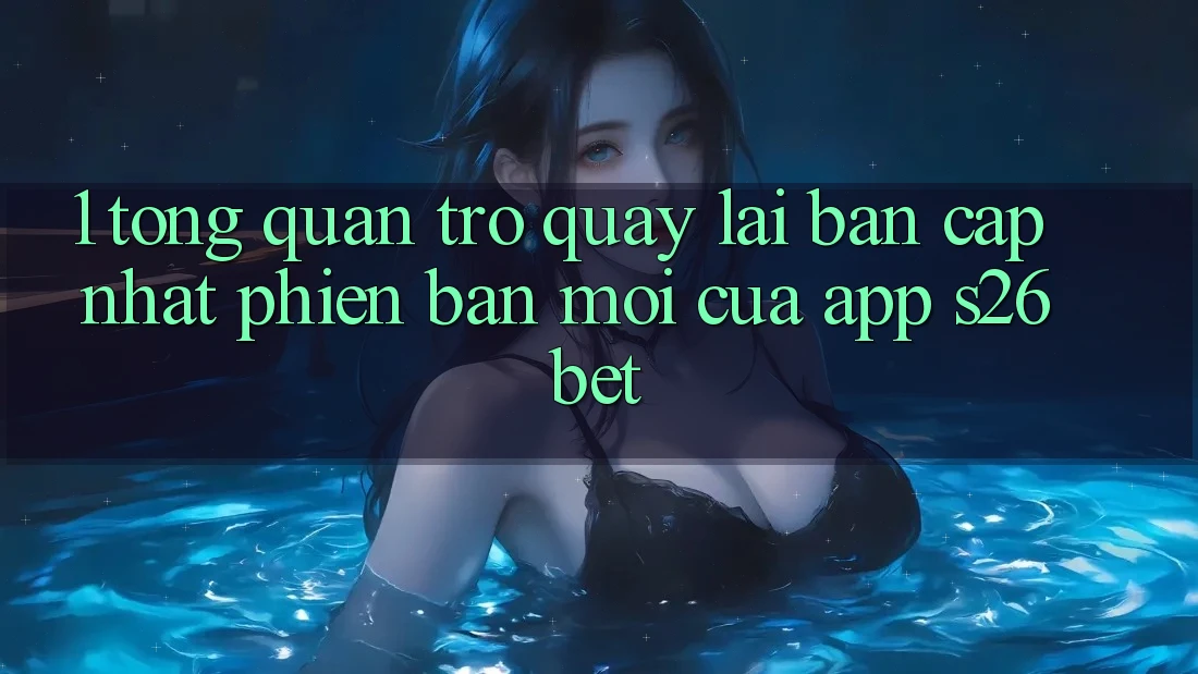 1. Tổng Quan Trở quay lại Bản Cập Nhật Phiên bản mới Của App S26bet 1. Tổng Quan Trở quay lại Bản Cập Nhật Phiên bản mới Của App S26bet