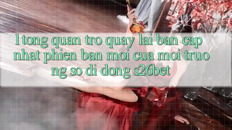 1. Tổng Quan Trở quay lại Bản Cập Nhật Phiên bản mới Của Môi trường số di động S26bet