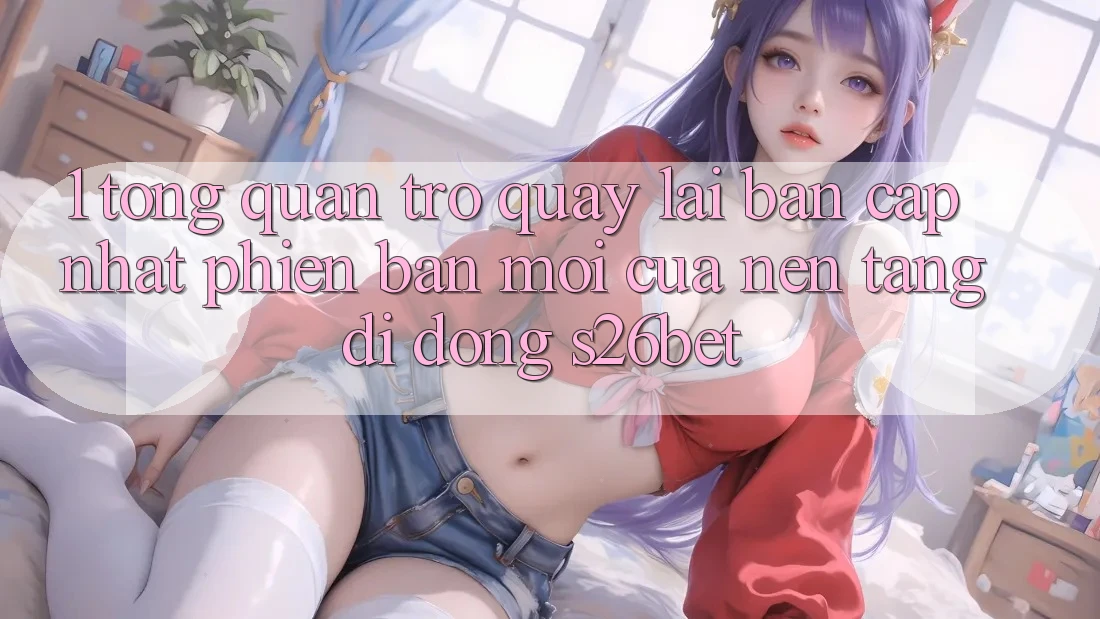 1. Tổng Quan Trở quay lại Bản Cập Nhật Phiên bản mới Của Nền tảng di động S26bet 1. Tổng Quan Trở quay lại Bản Cập Nhật Phiên bản mới Của Nền tảng di động S26bet
