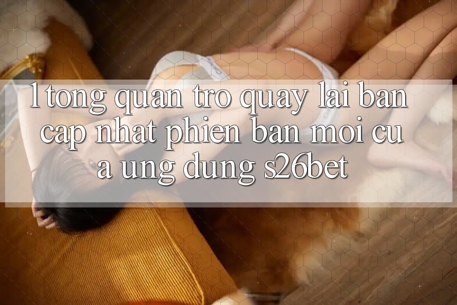 1. Tổng Quan Trở quay lại Bản Cập Nhật Phiên bản mới Của Ứng dụng S26bet