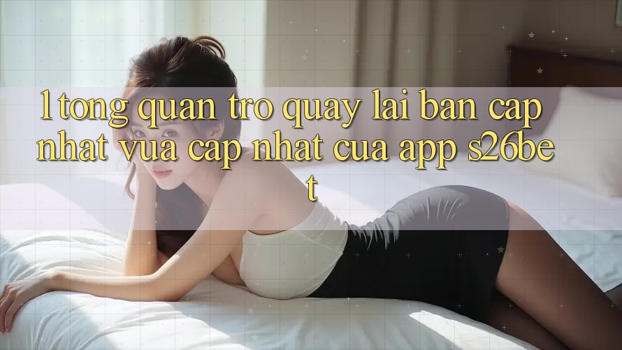 1. Tổng Quan Trở quay lại Bản Cập Nhật Vừa cập nhật Của App S26bet