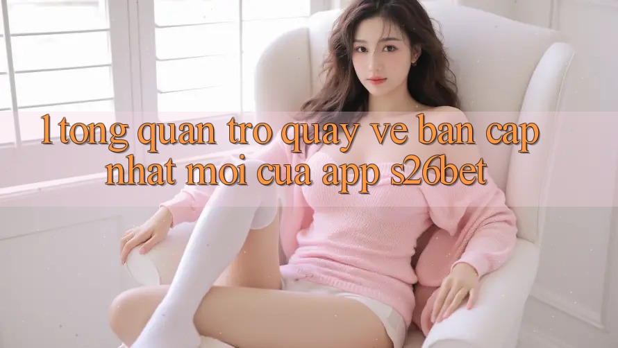 1. Tổng Quan Trở quay về Bản Cập Nhật Mới Của App S26bet 1. Tổng Quan Trở quay về Bản Cập Nhật Mới Của App S26bet