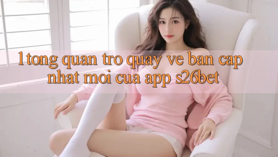 1. Tổng Quan Trở quay về Bản Cập Nhật Mới Của App S26bet 1. Tổng Quan Trở quay về Bản Cập Nhật Mới Của App S26bet