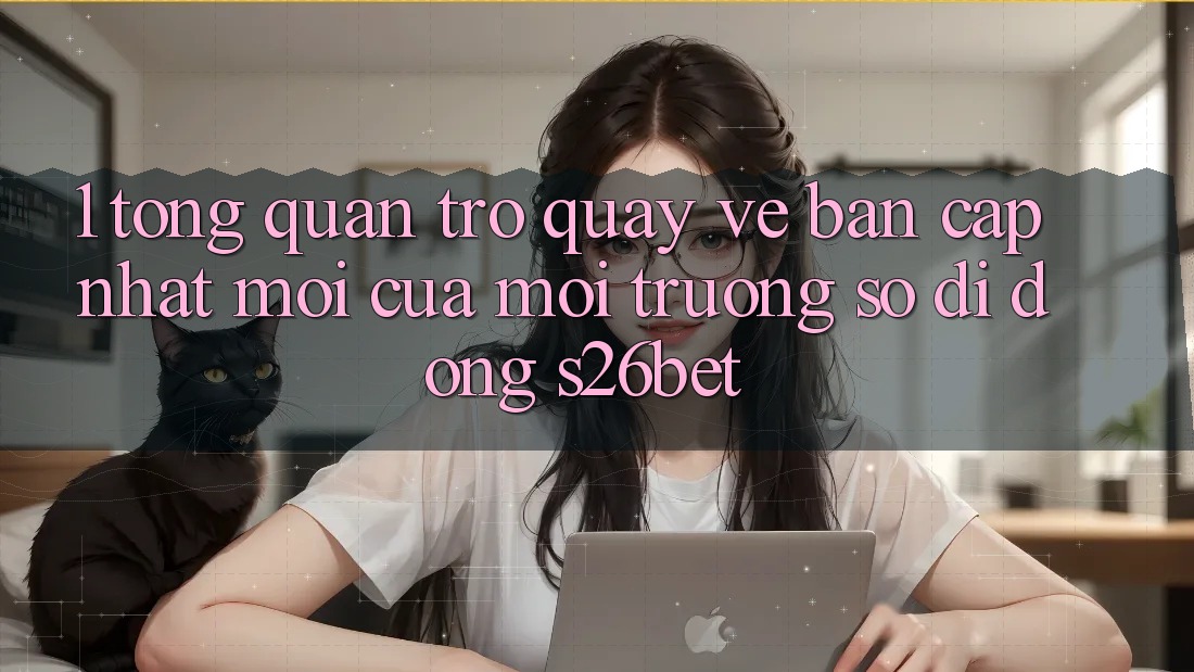 1. Tổng Quan Trở quay về Bản Cập Nhật Mới Của Môi trường số di động S26bet