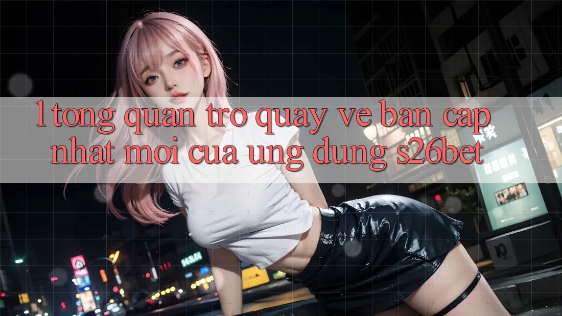 1. Tổng Quan Trở quay về Bản Cập Nhật Mới Của Ứng dụng S26bet