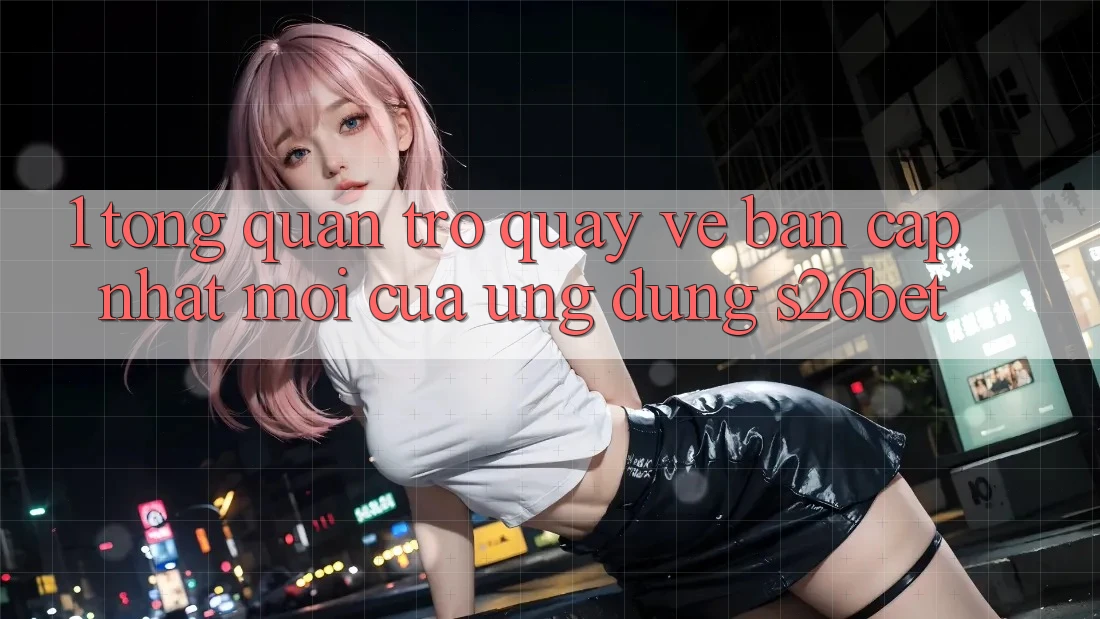 1. Tổng Quan Trở quay về Bản Cập Nhật Mới Của Ứng dụng S26bet