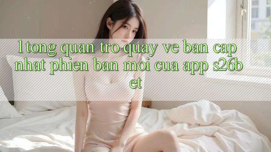 1. Tổng Quan Trở quay về Bản Cập Nhật Phiên bản mới Của App S26bet