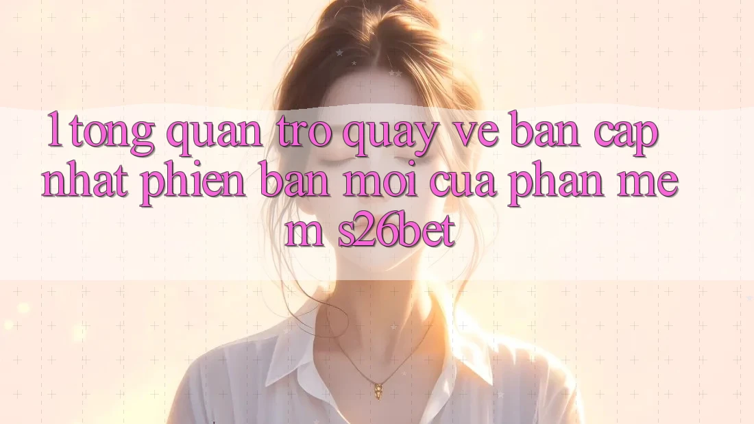 1. Tổng Quan Trở quay về Bản Cập Nhật Phiên bản mới Của Phần mềm S26bet 1. Tổng Quan Trở quay về Bản Cập Nhật Phiên bản mới Của Phần mềm S26bet
