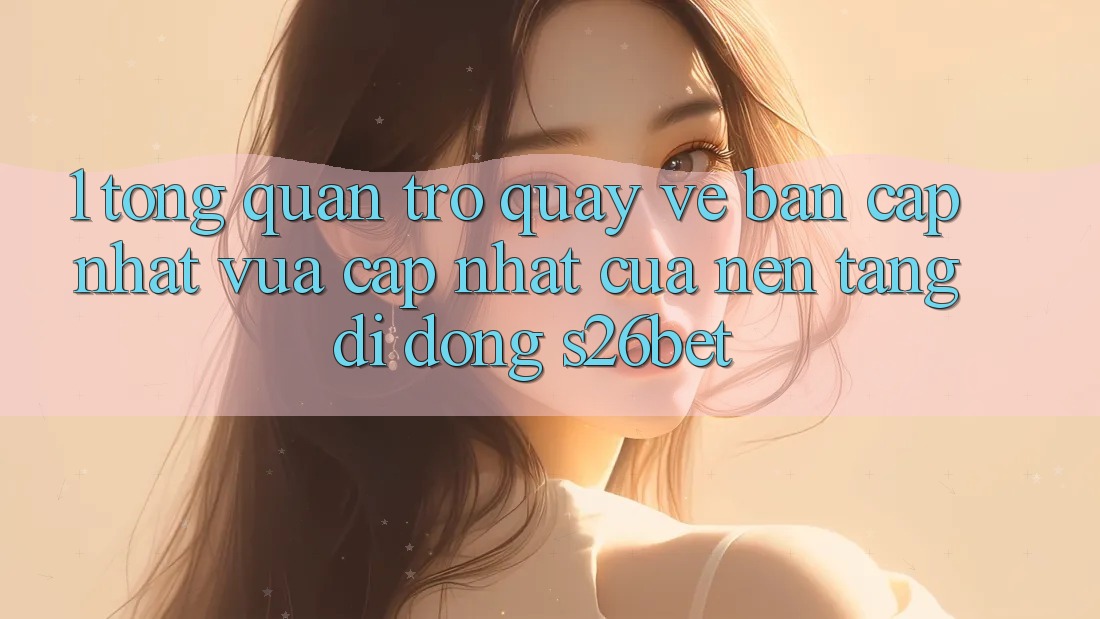 1. Tổng Quan Trở quay về Bản Cập Nhật Vừa cập nhật Của Nền tảng di động S26bet
