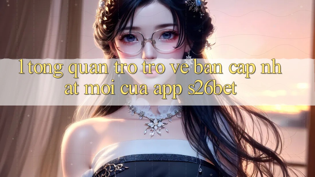 1. Tổng Quan Trở trở về Bản Cập Nhật Mới Của App S26bet 1. Tổng Quan Trở trở về Bản Cập Nhật Mới Của App S26bet