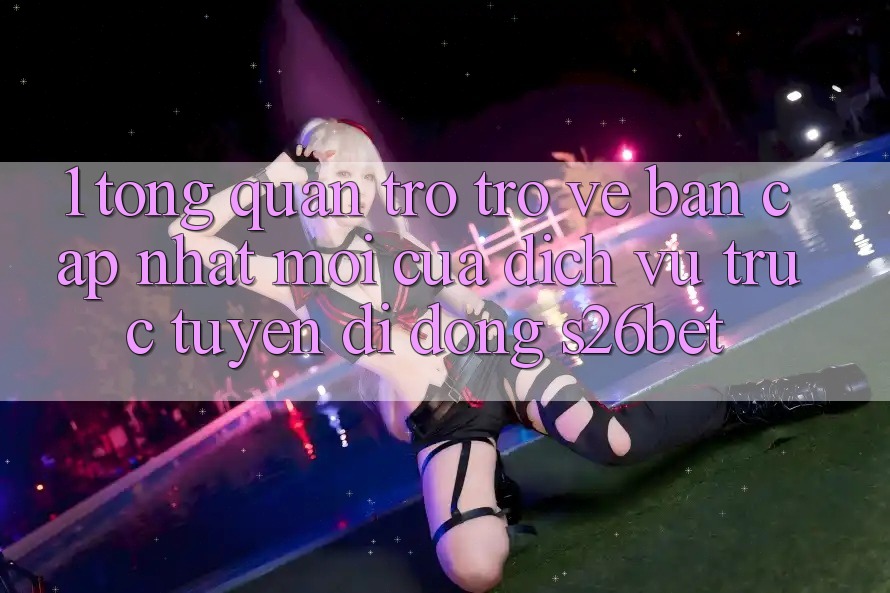 1. Tổng Quan Trở trở về Bản Cập Nhật Mới Của Dịch vụ trực tuyến di động S26bet