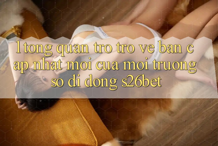 1. Tổng Quan Trở trở về Bản Cập Nhật Mới Của Môi trường số di động S26bet 1. Tổng Quan Trở trở về Bản Cập Nhật Mới Của Môi trường số di động S26bet