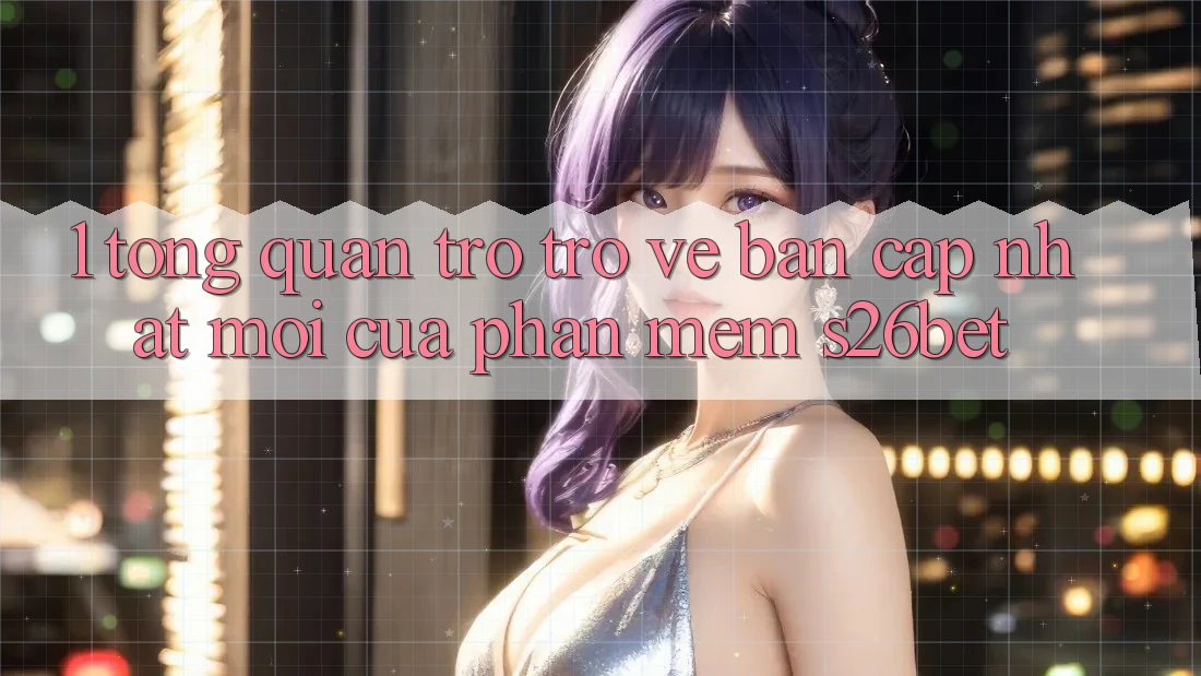 1. Tổng Quan Trở trở về Bản Cập Nhật Mới Của Phần mềm S26bet