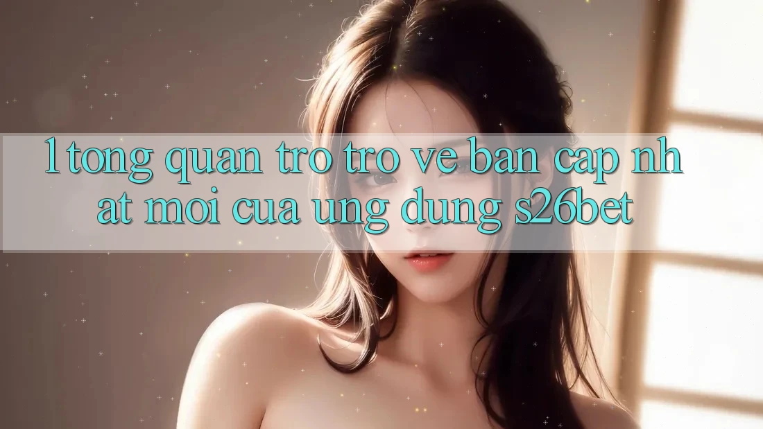 1. Tổng Quan Trở trở về Bản Cập Nhật Mới Của Ứng dụng S26bet