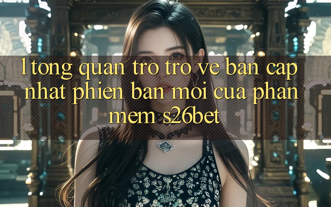 1. Tổng Quan Trở trở về Bản Cập Nhật Phiên bản mới Của Phần mềm S26bet