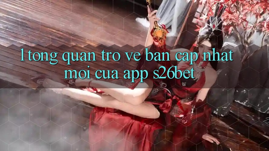 1. Tổng Quan Trở về Bản Cập Nhật Mới Của App S26bet