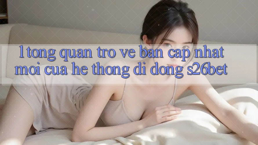 1. Tổng Quan Trở về Bản Cập Nhật Mới Của Hệ thống di động S26bet