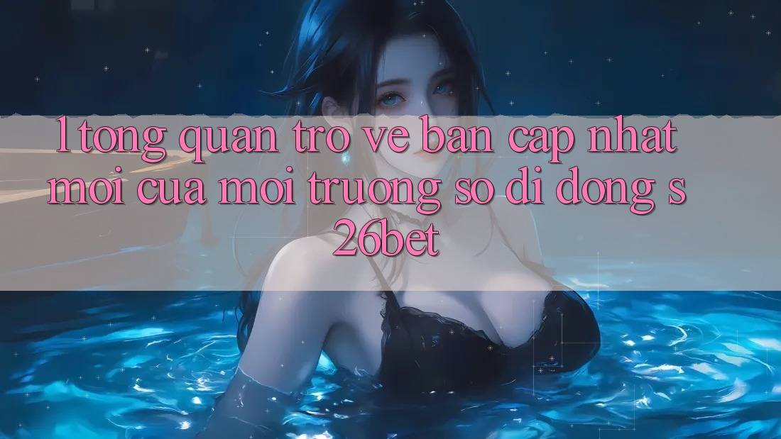 1. Tổng Quan Trở về Bản Cập Nhật Mới Của Môi trường số di động S26bet