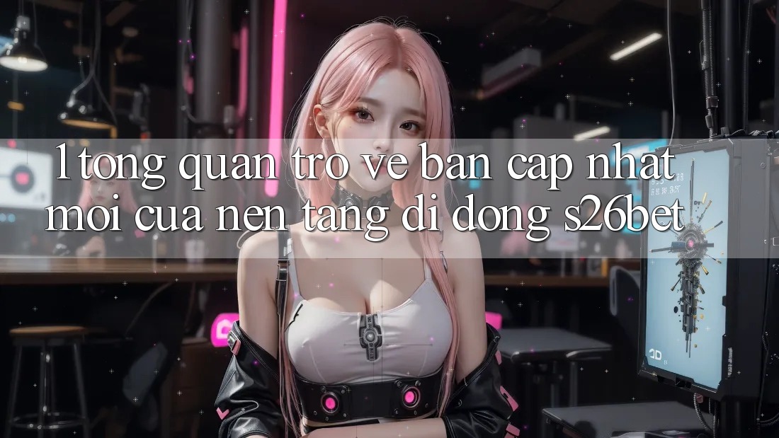 1. Tổng Quan Trở về Bản Cập Nhật Mới Của Nền tảng di động S26bet