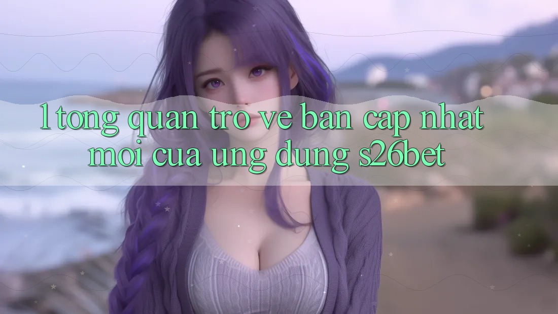 1. Tổng Quan Trở về Bản Cập Nhật Mới Của Ứng dụng S26bet 1. Tổng Quan Trở về Bản Cập Nhật Mới Của Ứng dụng S26bet