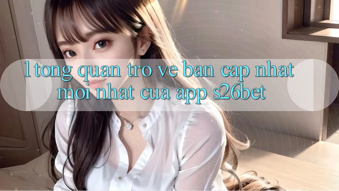 1. Tổng Quan Trở về Bản Cập Nhật Mới nhất Của App S26bet