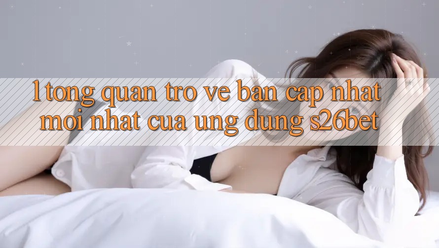 1. Tổng Quan Trở về Bản Cập Nhật Mới nhất Của Ứng dụng S26bet