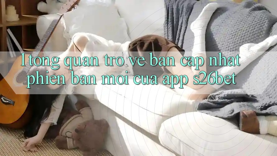1. Tổng Quan Trở về Bản Cập Nhật Phiên bản mới Của App S26bet