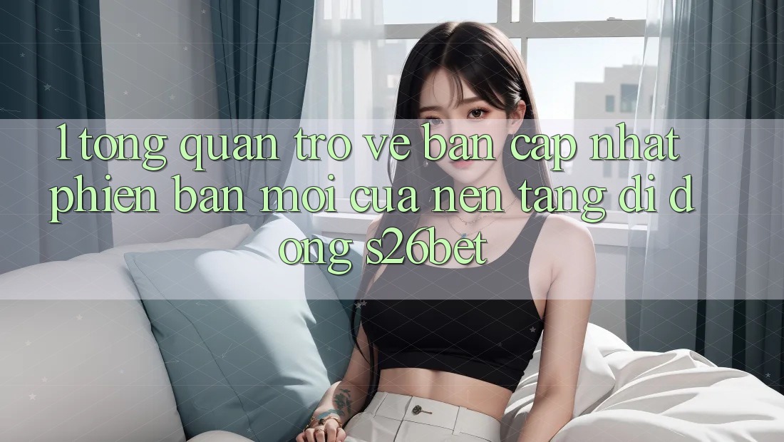 1. Tổng Quan Trở về Bản Cập Nhật Phiên bản mới Của Nền tảng di động S26bet 1. Tổng Quan Trở về Bản Cập Nhật Phiên bản mới Của Nền tảng di động S26bet