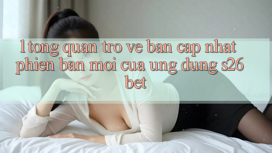 1. Tổng Quan Trở về Bản Cập Nhật Phiên bản mới Của Ứng dụng S26bet