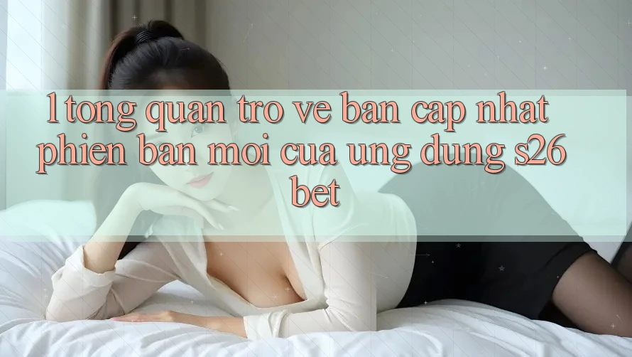 1. Tổng Quan Trở về Bản Cập Nhật Phiên bản mới Của Ứng dụng S26bet
