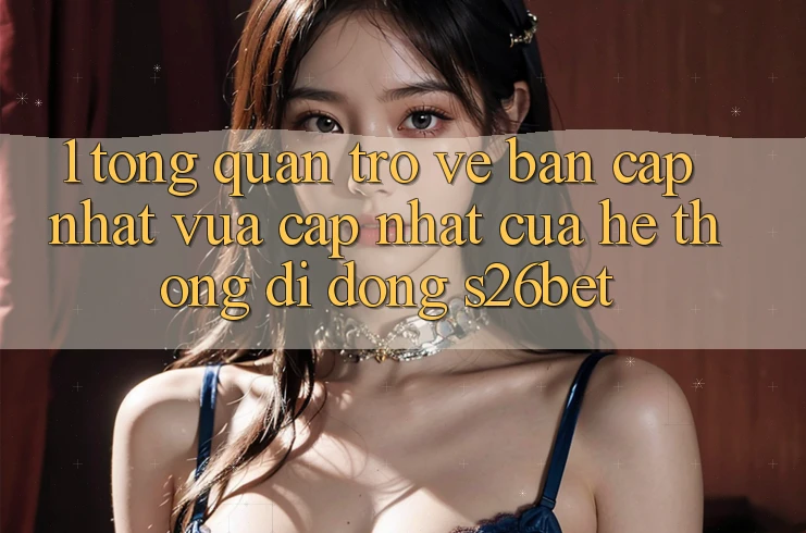 1. Tổng Quan Trở về Bản Cập Nhật Vừa cập nhật Của Hệ thống di động S26bet