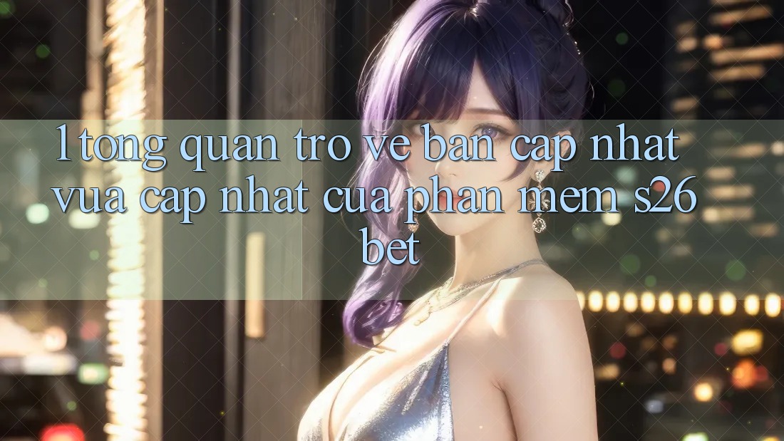 1. Tổng Quan Trở về Bản Cập Nhật Vừa cập nhật Của Phần mềm S26bet