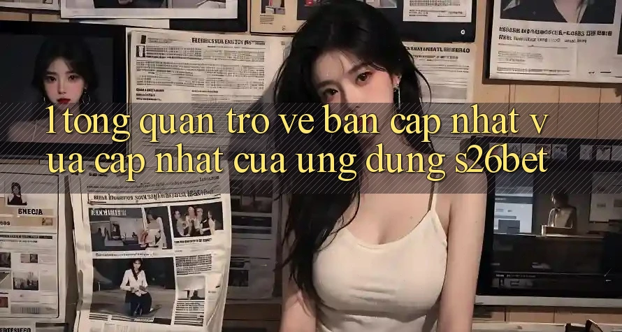 1. Tổng Quan Trở về Bản Cập Nhật Vừa cập nhật Của Ứng dụng S26bet