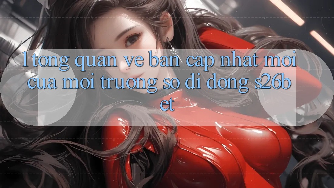 1. Tổng Quan Về Bản Cập Nhật Mới Của Môi trường số di động S26bet