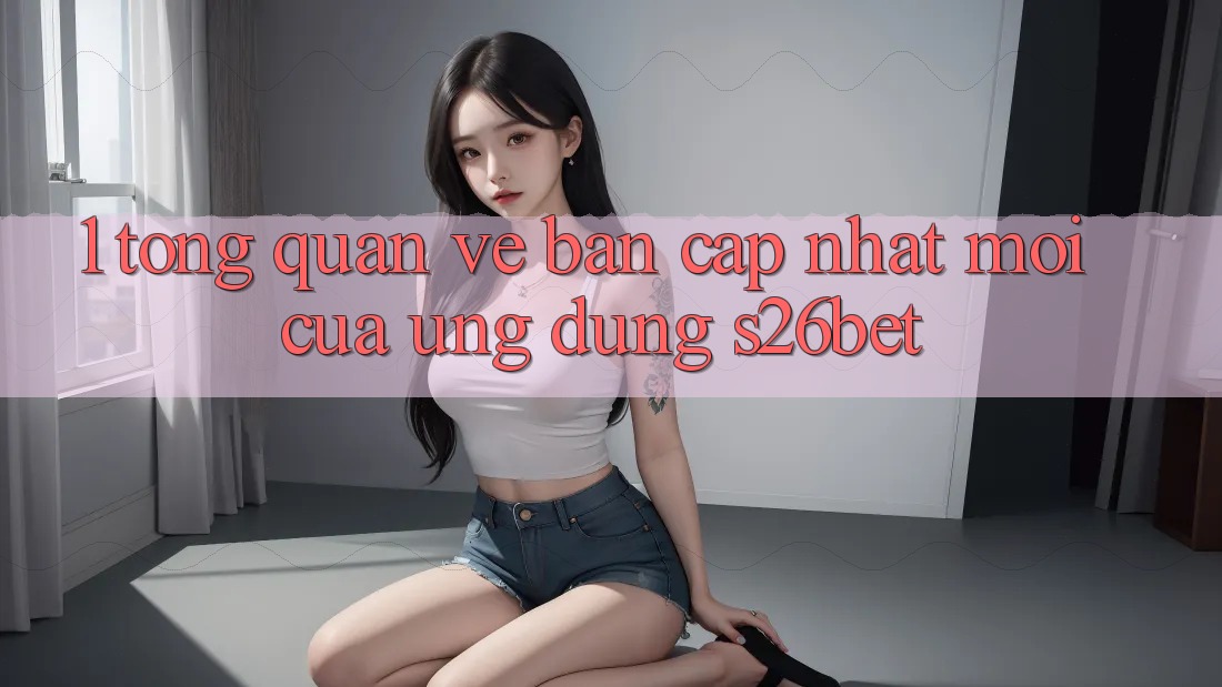 1. Tổng Quan Về Bản Cập Nhật Mới Của Ứng dụng S26bet