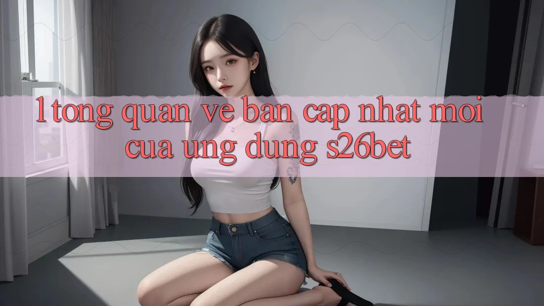 1. Tổng Quan Về Bản Cập Nhật Mới Của Ứng dụng S26bet