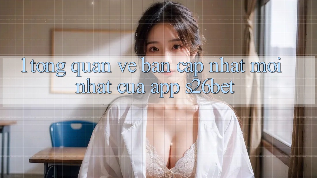 1. Tổng Quan Về Bản Cập Nhật Mới nhất Của App S26bet 1. Tổng Quan Về Bản Cập Nhật Mới nhất Của App S26bet