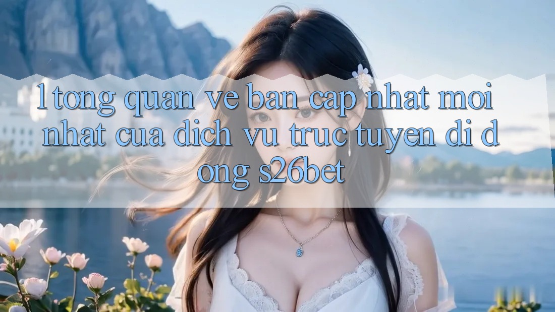 1. Tổng Quan Về Bản Cập Nhật Mới nhất Của Dịch vụ trực tuyến di động S26bet 1. Tổng Quan Về Bản Cập Nhật Mới nhất Của Dịch vụ trực tuyến di động S26bet