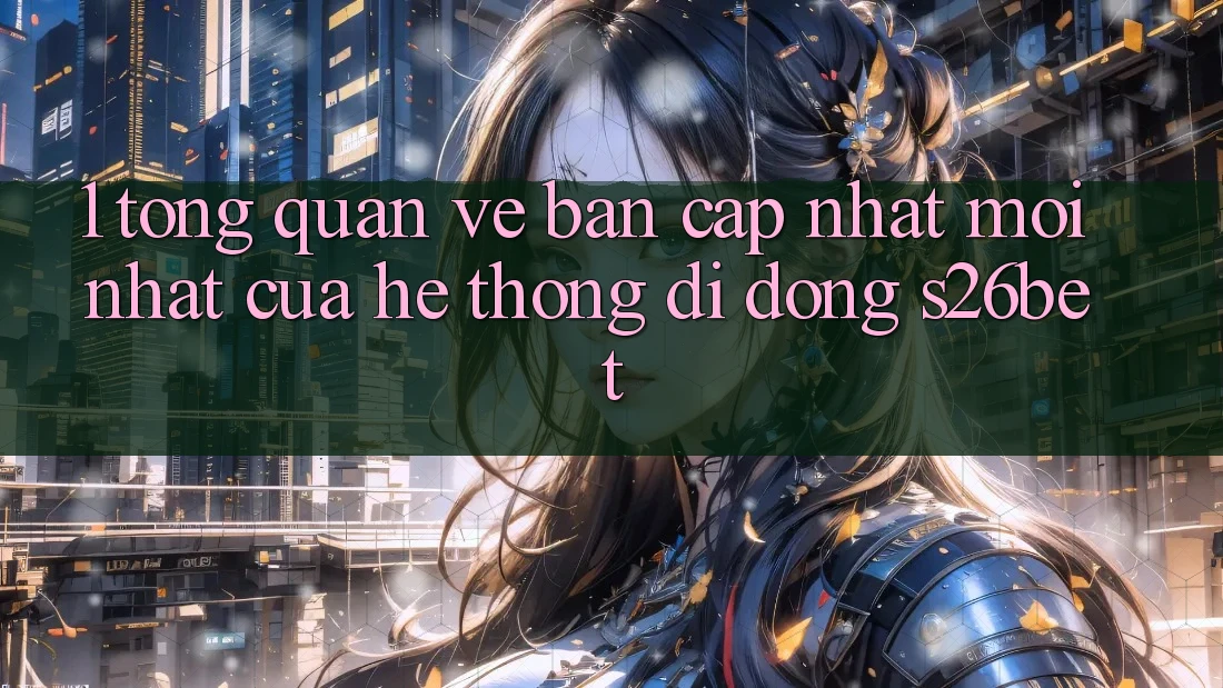 1. Tổng Quan Về Bản Cập Nhật Mới nhất Của Hệ thống di động S26bet