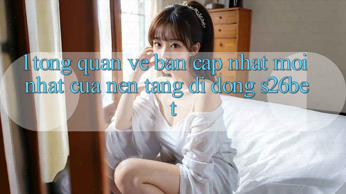 1. Tổng Quan Về Bản Cập Nhật Mới nhất Của Nền tảng di động S26bet 1. Tổng Quan Về Bản Cập Nhật Mới nhất Của Nền tảng di động S26bet