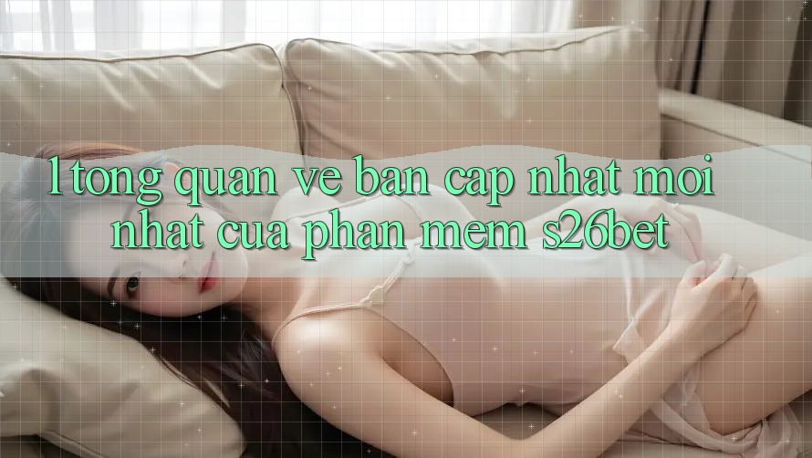 1. Tổng Quan Về Bản Cập Nhật Mới nhất Của Phần mềm S26bet