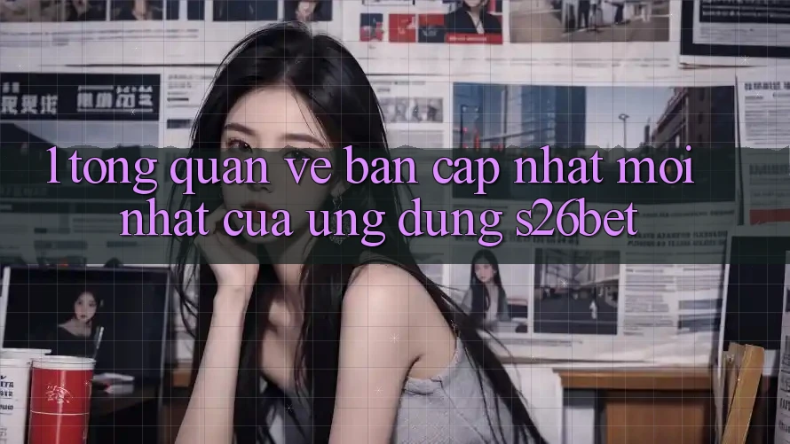 1. Tổng Quan Về Bản Cập Nhật Mới nhất Của Ứng dụng S26bet 1. Tổng Quan Về Bản Cập Nhật Mới nhất Của Ứng dụng S26bet