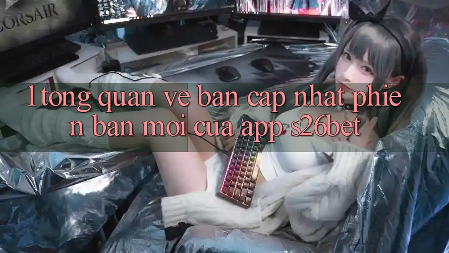 1. Tổng Quan Về Bản Cập Nhật Phiên bản mới Của App S26bet