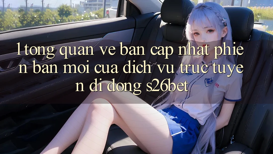 1. Tổng Quan Về Bản Cập Nhật Phiên bản mới Của Dịch vụ trực tuyến di động S26bet
