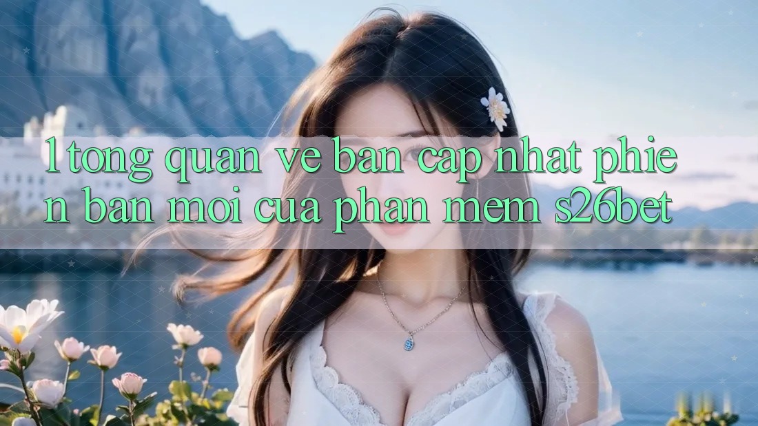 1. Tổng Quan Về Bản Cập Nhật Phiên bản mới Của Phần mềm S26bet