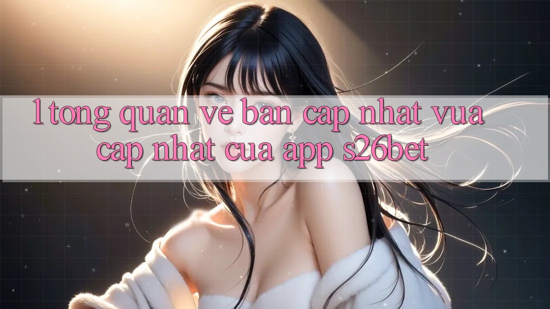 1. Tổng Quan Về Bản Cập Nhật Vừa cập nhật Của App S26bet