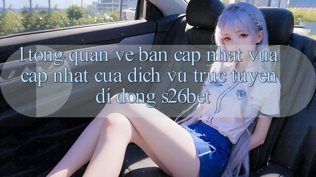 1. Tổng Quan Về Bản Cập Nhật Vừa cập nhật Của Dịch vụ trực tuyến di động S26bet
