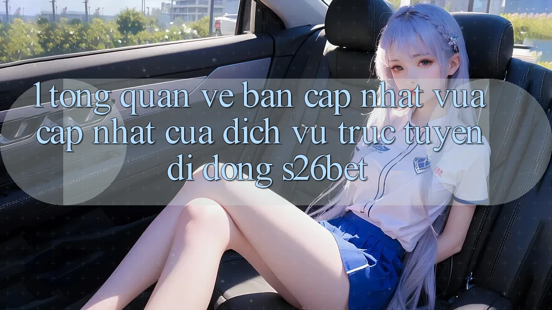 1. Tổng Quan Về Bản Cập Nhật Vừa cập nhật Của Dịch vụ trực tuyến di động S26bet 1. Tổng Quan Về Bản Cập Nhật Vừa cập nhật Của Dịch vụ trực tuyến di động S26bet