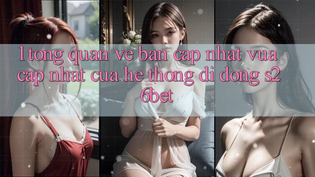 1. Tổng Quan Về Bản Cập Nhật Vừa cập nhật Của Hệ thống di động S26bet